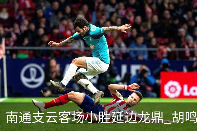 南通支云客场小胜延边龙鼎 胡鸣飞破门卡卢卢进球因越位取消